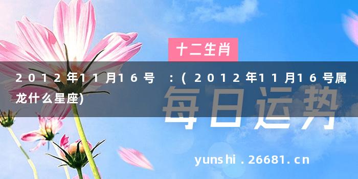 2012年11月16号 :(2012年11月16号属龙什么星座)